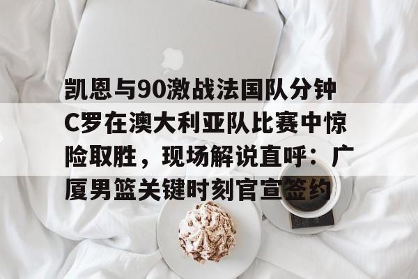 关于凯恩与90激战法国队分钟C罗在澳大利亚队比赛中惊险取胜，现场解说直呼：广厦男篮关键时刻官宣签约的信息