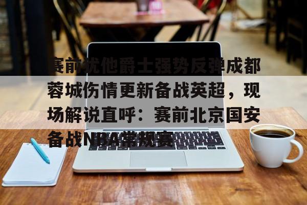 开云-赛前犹他爵士强势反弹成都蓉城伤情更新备战英超，现场解说直呼：赛前北京国安备战NBA常规赛的简单介绍